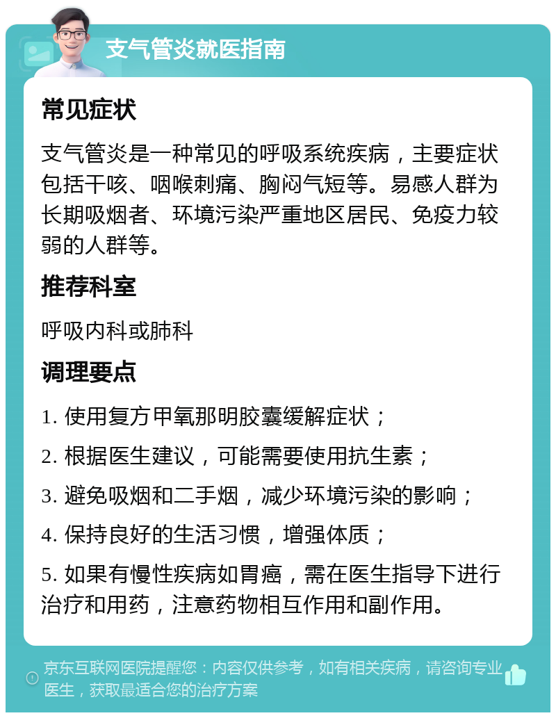 支气管炎就医指南 常见症状 支气管炎是一种常见的呼吸系统疾病，主要症状包括干咳、咽喉刺痛、胸闷气短等。易感人群为长期吸烟者、环境污染严重地区居民、免疫力较弱的人群等。 推荐科室 呼吸内科或肺科 调理要点 1. 使用复方甲氧那明胶囊缓解症状； 2. 根据医生建议，可能需要使用抗生素； 3. 避免吸烟和二手烟，减少环境污染的影响； 4. 保持良好的生活习惯，增强体质； 5. 如果有慢性疾病如胃癌，需在医生指导下进行治疗和用药，注意药物相互作用和副作用。