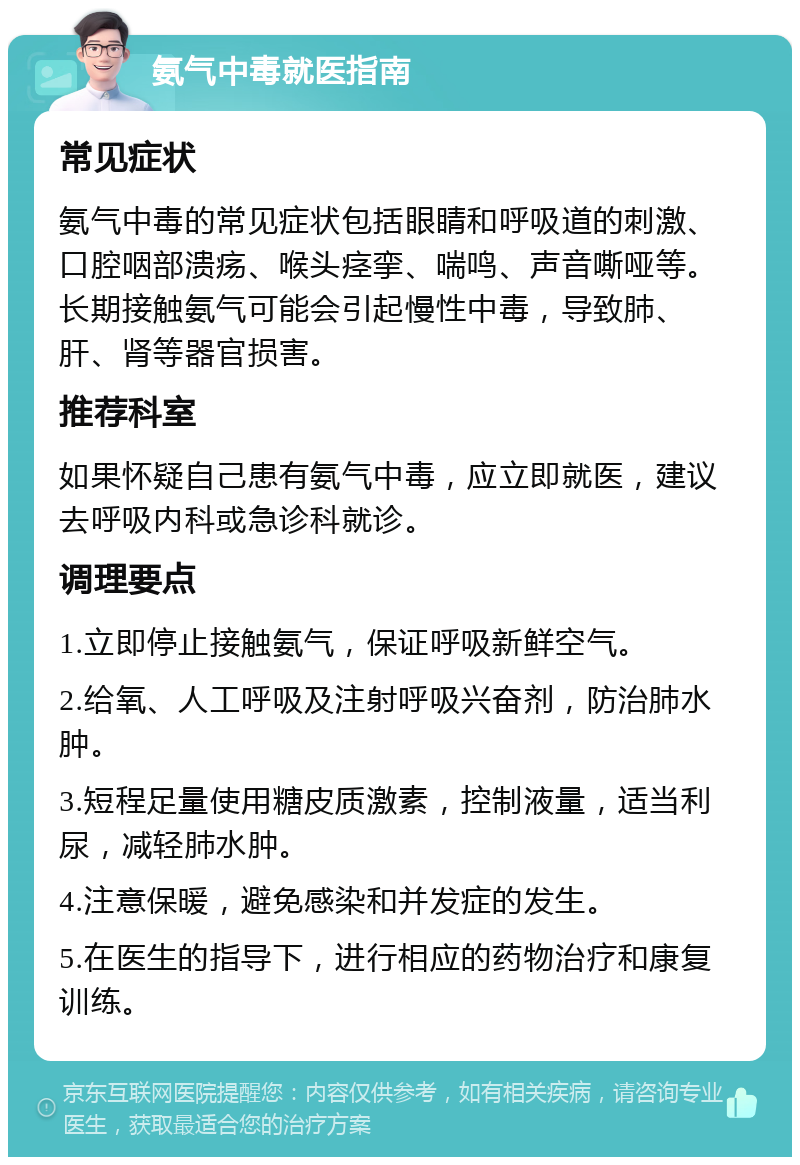 氨气中毒就医指南 常见症状 氨气中毒的常见症状包括眼睛和呼吸道的刺激、口腔咽部溃疡、喉头痉挛、喘鸣、声音嘶哑等。长期接触氨气可能会引起慢性中毒，导致肺、肝、肾等器官损害。 推荐科室 如果怀疑自己患有氨气中毒，应立即就医，建议去呼吸内科或急诊科就诊。 调理要点 1.立即停止接触氨气，保证呼吸新鲜空气。 2.给氧、人工呼吸及注射呼吸兴奋剂，防治肺水肿。 3.短程足量使用糖皮质激素，控制液量，适当利尿，减轻肺水肿。 4.注意保暖，避免感染和并发症的发生。 5.在医生的指导下，进行相应的药物治疗和康复训练。