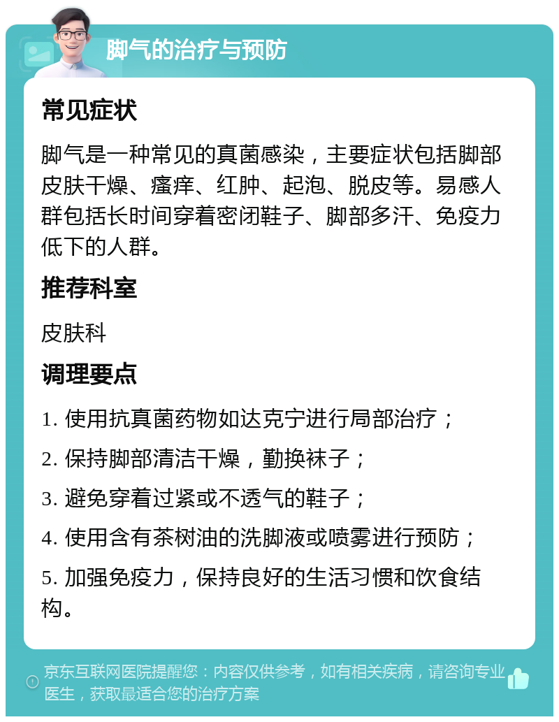 脚气的治疗与预防 常见症状 脚气是一种常见的真菌感染，主要症状包括脚部皮肤干燥、瘙痒、红肿、起泡、脱皮等。易感人群包括长时间穿着密闭鞋子、脚部多汗、免疫力低下的人群。 推荐科室 皮肤科 调理要点 1. 使用抗真菌药物如达克宁进行局部治疗； 2. 保持脚部清洁干燥，勤换袜子； 3. 避免穿着过紧或不透气的鞋子； 4. 使用含有茶树油的洗脚液或喷雾进行预防； 5. 加强免疫力，保持良好的生活习惯和饮食结构。