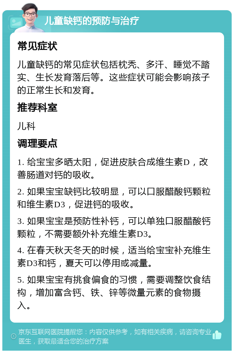 儿童缺钙的预防与治疗 常见症状 儿童缺钙的常见症状包括枕秃、多汗、睡觉不踏实、生长发育落后等。这些症状可能会影响孩子的正常生长和发育。 推荐科室 儿科 调理要点 1. 给宝宝多晒太阳，促进皮肤合成维生素D，改善肠道对钙的吸收。 2. 如果宝宝缺钙比较明显，可以口服醋酸钙颗粒和维生素D3，促进钙的吸收。 3. 如果宝宝是预防性补钙，可以单独口服醋酸钙颗粒，不需要额外补充维生素D3。 4. 在春天秋天冬天的时候，适当给宝宝补充维生素D3和钙，夏天可以停用或减量。 5. 如果宝宝有挑食偏食的习惯，需要调整饮食结构，增加富含钙、铁、锌等微量元素的食物摄入。