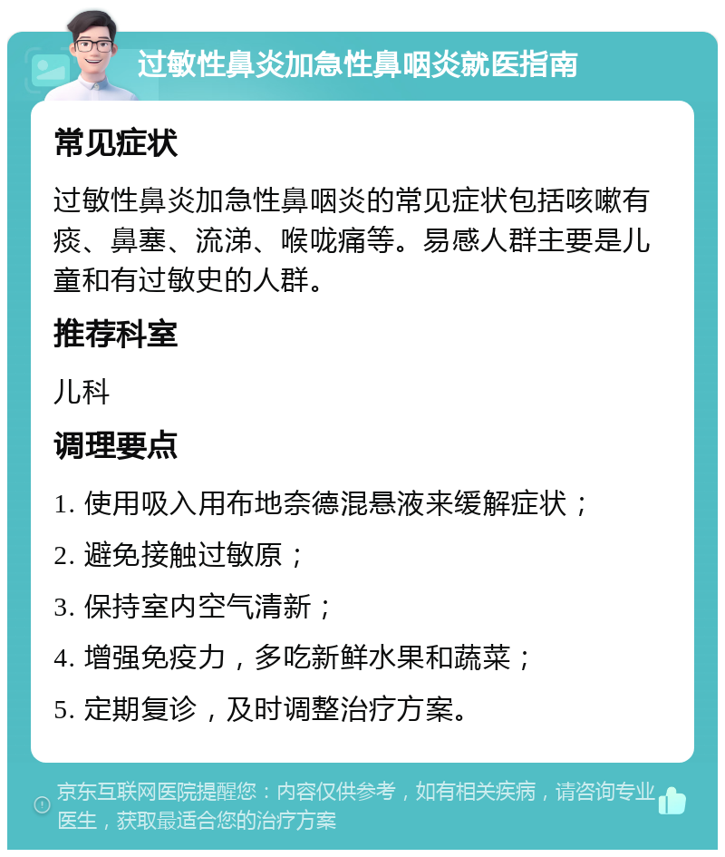 过敏性鼻炎加急性鼻咽炎就医指南 常见症状 过敏性鼻炎加急性鼻咽炎的常见症状包括咳嗽有痰、鼻塞、流涕、喉咙痛等。易感人群主要是儿童和有过敏史的人群。 推荐科室 儿科 调理要点 1. 使用吸入用布地奈德混悬液来缓解症状； 2. 避免接触过敏原； 3. 保持室内空气清新； 4. 增强免疫力，多吃新鲜水果和蔬菜； 5. 定期复诊，及时调整治疗方案。