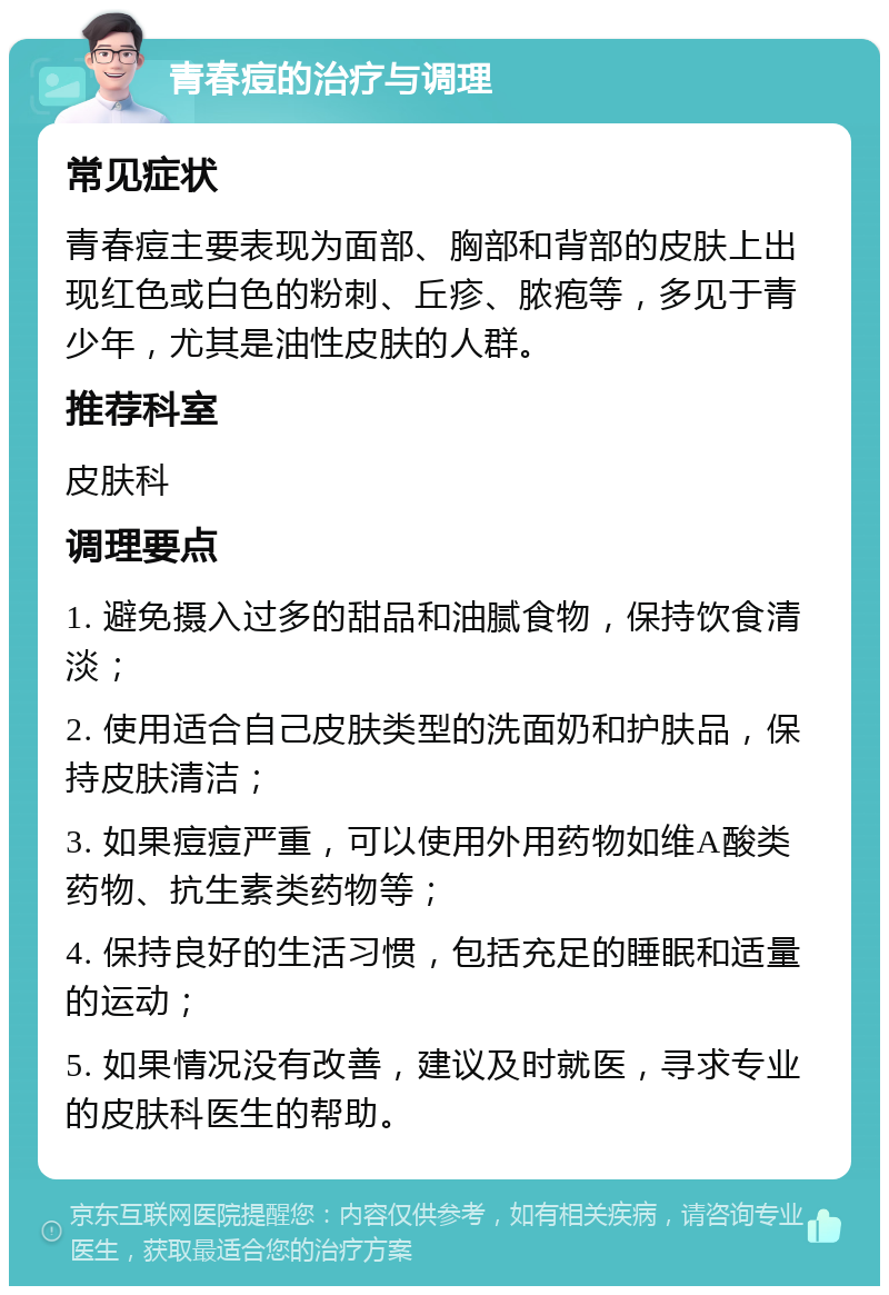 青春痘的治疗与调理 常见症状 青春痘主要表现为面部、胸部和背部的皮肤上出现红色或白色的粉刺、丘疹、脓疱等，多见于青少年，尤其是油性皮肤的人群。 推荐科室 皮肤科 调理要点 1. 避免摄入过多的甜品和油腻食物，保持饮食清淡； 2. 使用适合自己皮肤类型的洗面奶和护肤品，保持皮肤清洁； 3. 如果痘痘严重，可以使用外用药物如维A酸类药物、抗生素类药物等； 4. 保持良好的生活习惯，包括充足的睡眠和适量的运动； 5. 如果情况没有改善，建议及时就医，寻求专业的皮肤科医生的帮助。