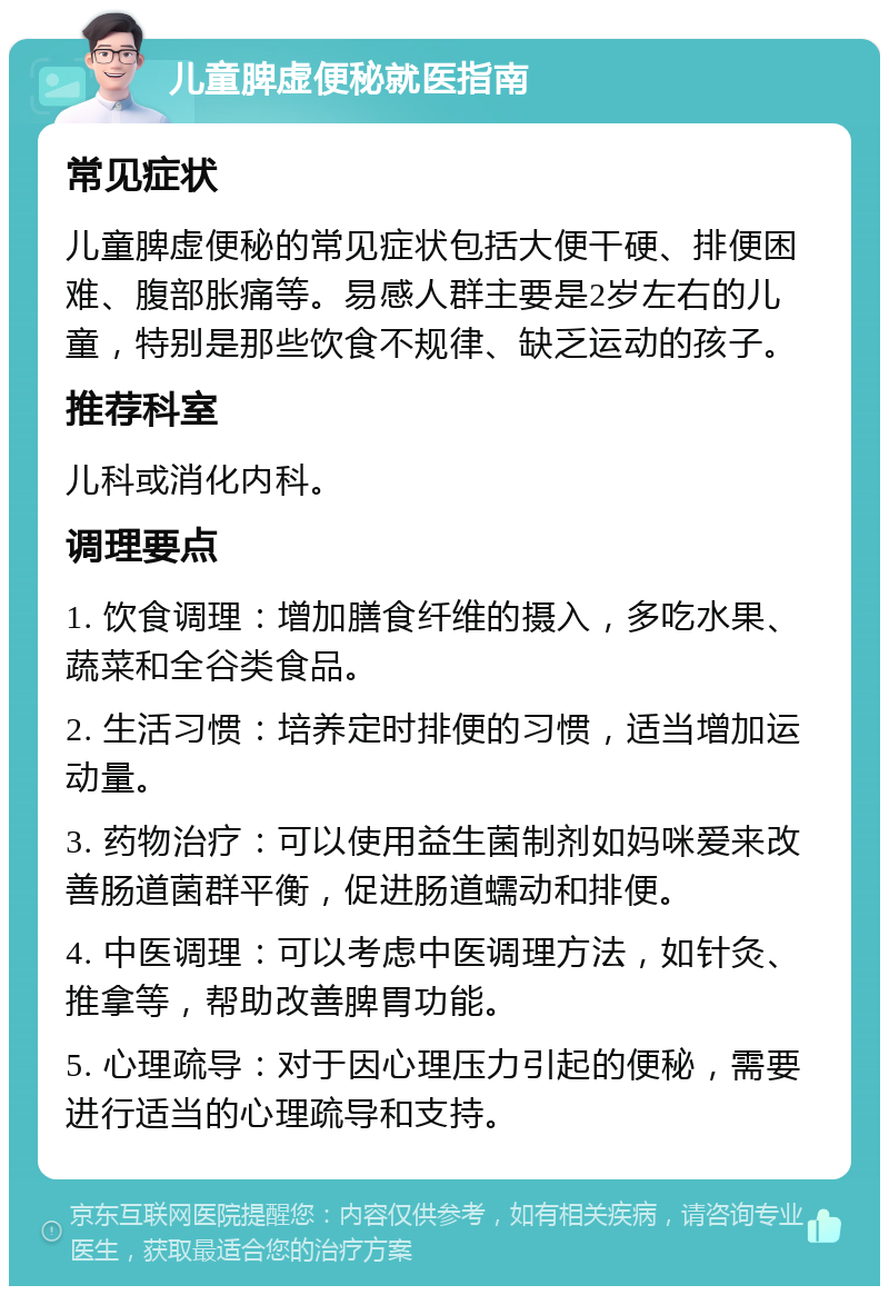 儿童脾虚便秘就医指南 常见症状 儿童脾虚便秘的常见症状包括大便干硬、排便困难、腹部胀痛等。易感人群主要是2岁左右的儿童，特别是那些饮食不规律、缺乏运动的孩子。 推荐科室 儿科或消化内科。 调理要点 1. 饮食调理：增加膳食纤维的摄入，多吃水果、蔬菜和全谷类食品。 2. 生活习惯：培养定时排便的习惯，适当增加运动量。 3. 药物治疗：可以使用益生菌制剂如妈咪爱来改善肠道菌群平衡，促进肠道蠕动和排便。 4. 中医调理：可以考虑中医调理方法，如针灸、推拿等，帮助改善脾胃功能。 5. 心理疏导：对于因心理压力引起的便秘，需要进行适当的心理疏导和支持。