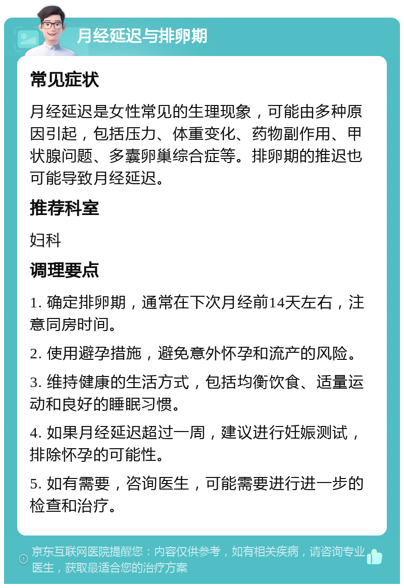 月经延迟与排卵期 常见症状 月经延迟是女性常见的生理现象，可能由多种原因引起，包括压力、体重变化、药物副作用、甲状腺问题、多囊卵巢综合症等。排卵期的推迟也可能导致月经延迟。 推荐科室 妇科 调理要点 1. 确定排卵期，通常在下次月经前14天左右，注意同房时间。 2. 使用避孕措施，避免意外怀孕和流产的风险。 3. 维持健康的生活方式，包括均衡饮食、适量运动和良好的睡眠习惯。 4. 如果月经延迟超过一周，建议进行妊娠测试，排除怀孕的可能性。 5. 如有需要，咨询医生，可能需要进行进一步的检查和治疗。