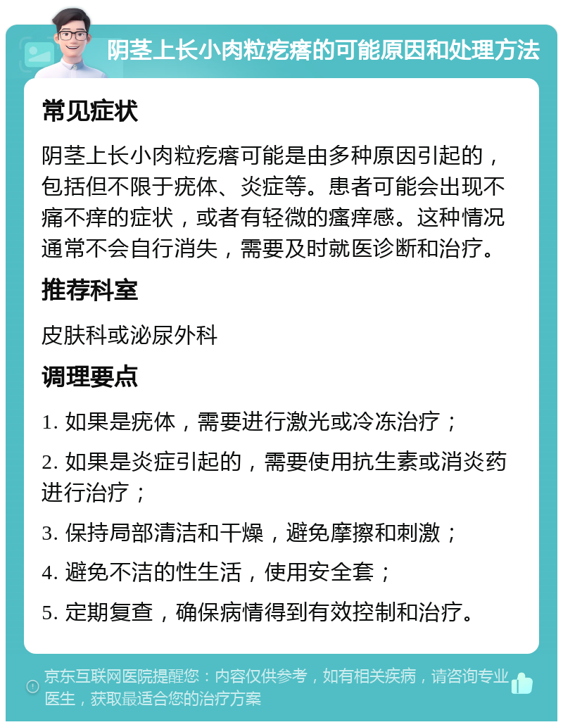 阴茎上长小肉粒疙瘩的可能原因和处理方法 常见症状 阴茎上长小肉粒疙瘩可能是由多种原因引起的，包括但不限于疣体、炎症等。患者可能会出现不痛不痒的症状，或者有轻微的瘙痒感。这种情况通常不会自行消失，需要及时就医诊断和治疗。 推荐科室 皮肤科或泌尿外科 调理要点 1. 如果是疣体，需要进行激光或冷冻治疗； 2. 如果是炎症引起的，需要使用抗生素或消炎药进行治疗； 3. 保持局部清洁和干燥，避免摩擦和刺激； 4. 避免不洁的性生活，使用安全套； 5. 定期复查，确保病情得到有效控制和治疗。