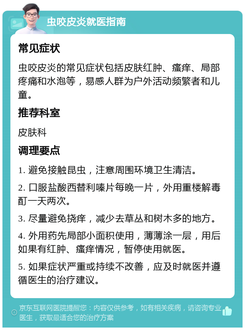 虫咬皮炎就医指南 常见症状 虫咬皮炎的常见症状包括皮肤红肿、瘙痒、局部疼痛和水泡等，易感人群为户外活动频繁者和儿童。 推荐科室 皮肤科 调理要点 1. 避免接触昆虫，注意周围环境卫生清洁。 2. 口服盐酸西替利嗪片每晚一片，外用重楼解毒酊一天两次。 3. 尽量避免挠痒，减少去草丛和树木多的地方。 4. 外用药先局部小面积使用，薄薄涂一层，用后如果有红肿、瘙痒情况，暂停使用就医。 5. 如果症状严重或持续不改善，应及时就医并遵循医生的治疗建议。