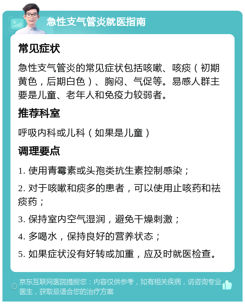 急性支气管炎就医指南 常见症状 急性支气管炎的常见症状包括咳嗽、咳痰（初期黄色，后期白色）、胸闷、气促等。易感人群主要是儿童、老年人和免疫力较弱者。 推荐科室 呼吸内科或儿科（如果是儿童） 调理要点 1. 使用青霉素或头孢类抗生素控制感染； 2. 对于咳嗽和痰多的患者，可以使用止咳药和祛痰药； 3. 保持室内空气湿润，避免干燥刺激； 4. 多喝水，保持良好的营养状态； 5. 如果症状没有好转或加重，应及时就医检查。