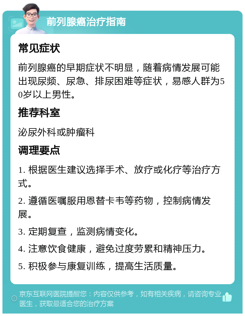 前列腺癌治疗指南 常见症状 前列腺癌的早期症状不明显，随着病情发展可能出现尿频、尿急、排尿困难等症状，易感人群为50岁以上男性。 推荐科室 泌尿外科或肿瘤科 调理要点 1. 根据医生建议选择手术、放疗或化疗等治疗方式。 2. 遵循医嘱服用恩替卡韦等药物，控制病情发展。 3. 定期复查，监测病情变化。 4. 注意饮食健康，避免过度劳累和精神压力。 5. 积极参与康复训练，提高生活质量。