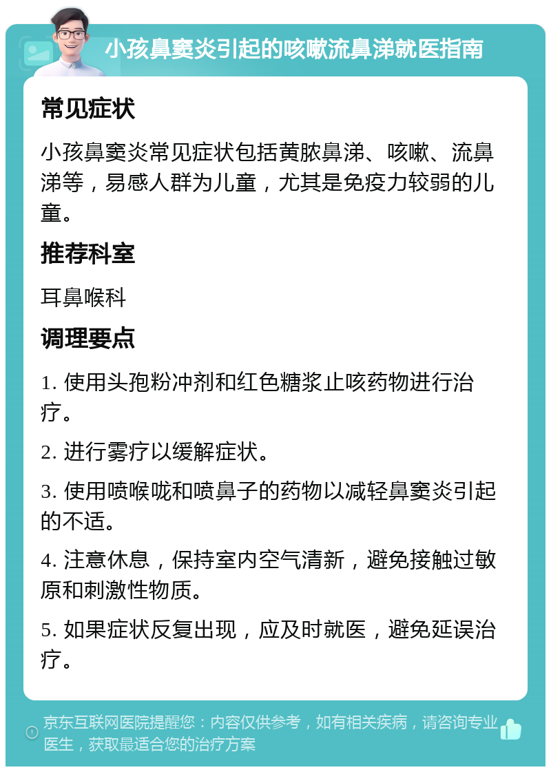 小孩鼻窦炎引起的咳嗽流鼻涕就医指南 常见症状 小孩鼻窦炎常见症状包括黄脓鼻涕、咳嗽、流鼻涕等，易感人群为儿童，尤其是免疫力较弱的儿童。 推荐科室 耳鼻喉科 调理要点 1. 使用头孢粉冲剂和红色糖浆止咳药物进行治疗。 2. 进行雾疗以缓解症状。 3. 使用喷喉咙和喷鼻子的药物以减轻鼻窦炎引起的不适。 4. 注意休息，保持室内空气清新，避免接触过敏原和刺激性物质。 5. 如果症状反复出现，应及时就医，避免延误治疗。