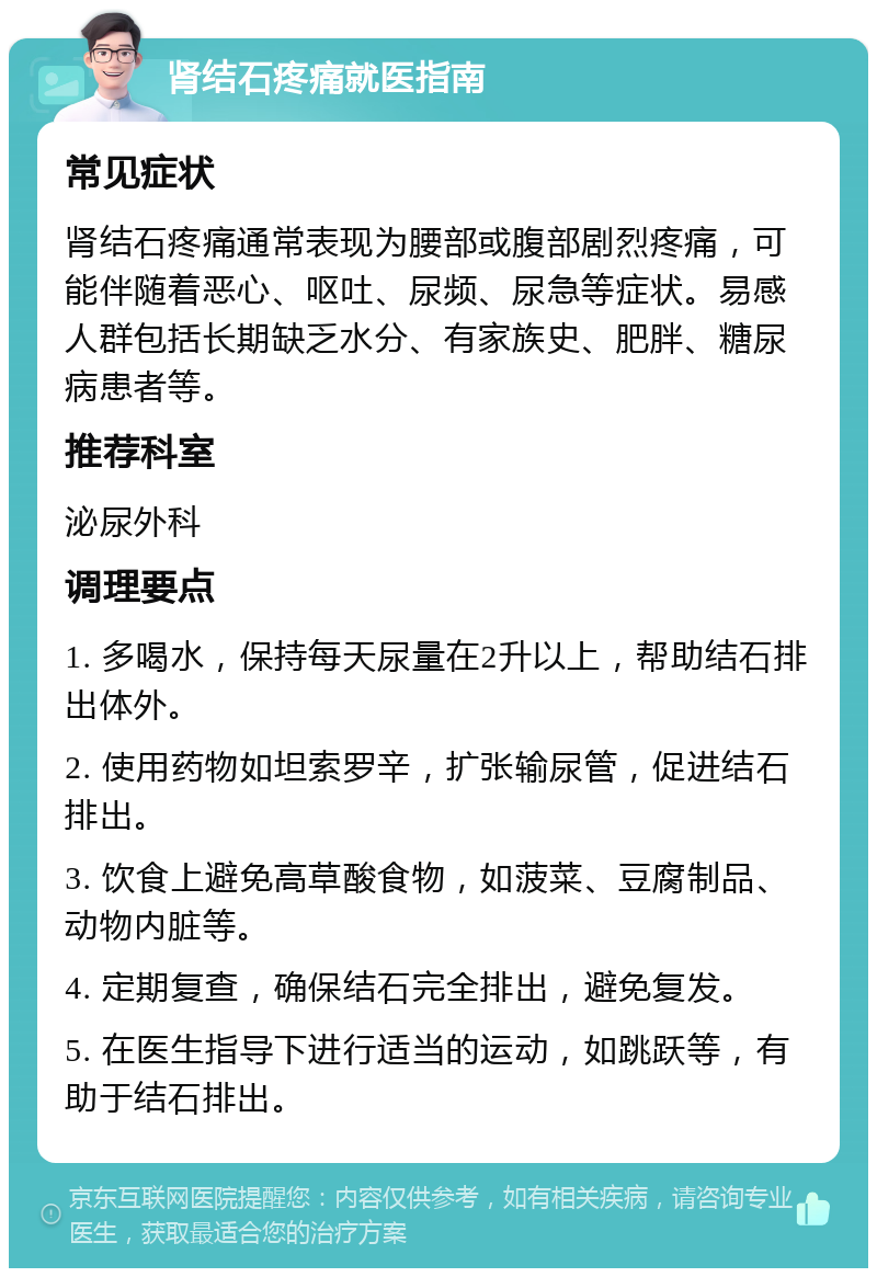 肾结石疼痛就医指南 常见症状 肾结石疼痛通常表现为腰部或腹部剧烈疼痛，可能伴随着恶心、呕吐、尿频、尿急等症状。易感人群包括长期缺乏水分、有家族史、肥胖、糖尿病患者等。 推荐科室 泌尿外科 调理要点 1. 多喝水，保持每天尿量在2升以上，帮助结石排出体外。 2. 使用药物如坦索罗辛，扩张输尿管，促进结石排出。 3. 饮食上避免高草酸食物，如菠菜、豆腐制品、动物内脏等。 4. 定期复查，确保结石完全排出，避免复发。 5. 在医生指导下进行适当的运动，如跳跃等，有助于结石排出。