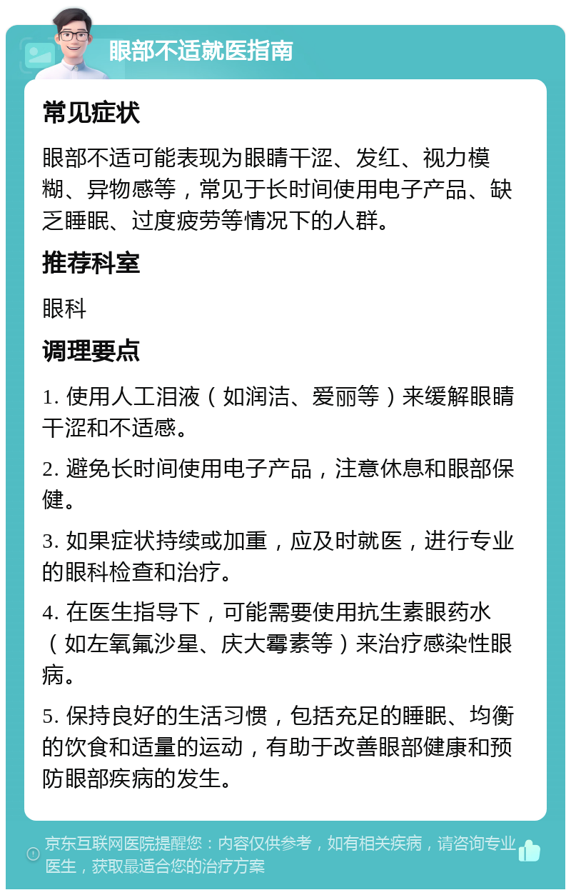 眼部不适就医指南 常见症状 眼部不适可能表现为眼睛干涩、发红、视力模糊、异物感等，常见于长时间使用电子产品、缺乏睡眠、过度疲劳等情况下的人群。 推荐科室 眼科 调理要点 1. 使用人工泪液（如润洁、爱丽等）来缓解眼睛干涩和不适感。 2. 避免长时间使用电子产品，注意休息和眼部保健。 3. 如果症状持续或加重，应及时就医，进行专业的眼科检查和治疗。 4. 在医生指导下，可能需要使用抗生素眼药水（如左氧氟沙星、庆大霉素等）来治疗感染性眼病。 5. 保持良好的生活习惯，包括充足的睡眠、均衡的饮食和适量的运动，有助于改善眼部健康和预防眼部疾病的发生。