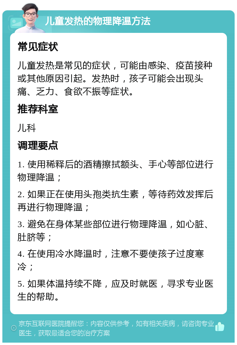 儿童发热的物理降温方法 常见症状 儿童发热是常见的症状，可能由感染、疫苗接种或其他原因引起。发热时，孩子可能会出现头痛、乏力、食欲不振等症状。 推荐科室 儿科 调理要点 1. 使用稀释后的酒精擦拭额头、手心等部位进行物理降温； 2. 如果正在使用头孢类抗生素，等待药效发挥后再进行物理降温； 3. 避免在身体某些部位进行物理降温，如心脏、肚脐等； 4. 在使用冷水降温时，注意不要使孩子过度寒冷； 5. 如果体温持续不降，应及时就医，寻求专业医生的帮助。