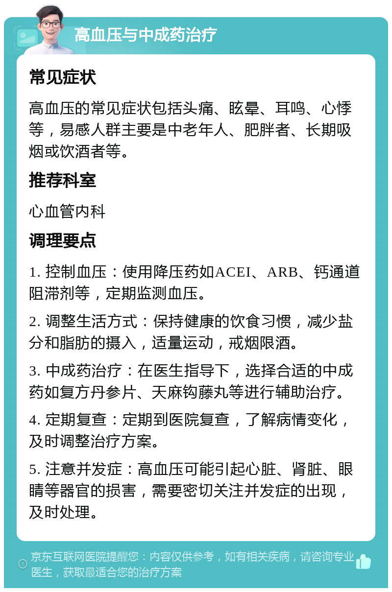 高血压与中成药治疗 常见症状 高血压的常见症状包括头痛、眩晕、耳鸣、心悸等，易感人群主要是中老年人、肥胖者、长期吸烟或饮酒者等。 推荐科室 心血管内科 调理要点 1. 控制血压：使用降压药如ACEI、ARB、钙通道阻滞剂等，定期监测血压。 2. 调整生活方式：保持健康的饮食习惯，减少盐分和脂肪的摄入，适量运动，戒烟限酒。 3. 中成药治疗：在医生指导下，选择合适的中成药如复方丹参片、天麻钩藤丸等进行辅助治疗。 4. 定期复查：定期到医院复查，了解病情变化，及时调整治疗方案。 5. 注意并发症：高血压可能引起心脏、肾脏、眼睛等器官的损害，需要密切关注并发症的出现，及时处理。