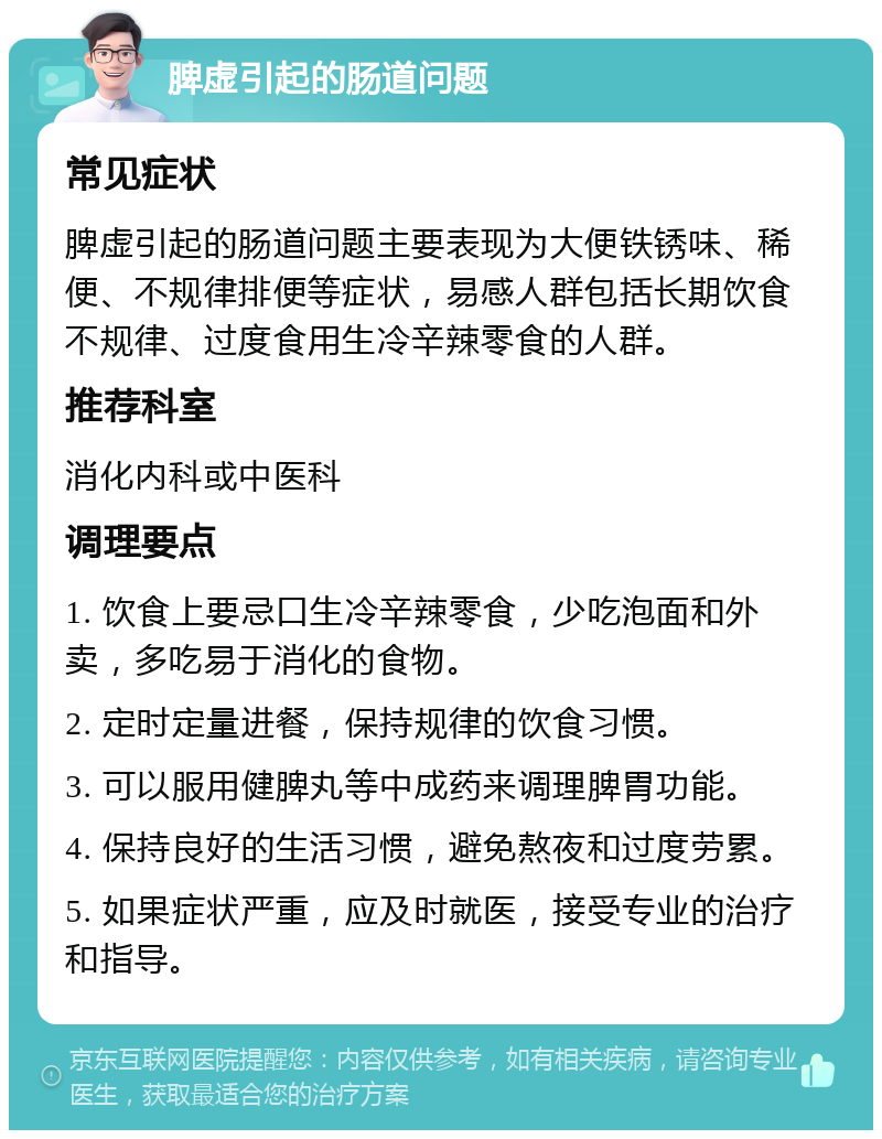 脾虚引起的肠道问题 常见症状 脾虚引起的肠道问题主要表现为大便铁锈味、稀便、不规律排便等症状，易感人群包括长期饮食不规律、过度食用生冷辛辣零食的人群。 推荐科室 消化内科或中医科 调理要点 1. 饮食上要忌口生冷辛辣零食，少吃泡面和外卖，多吃易于消化的食物。 2. 定时定量进餐，保持规律的饮食习惯。 3. 可以服用健脾丸等中成药来调理脾胃功能。 4. 保持良好的生活习惯，避免熬夜和过度劳累。 5. 如果症状严重，应及时就医，接受专业的治疗和指导。