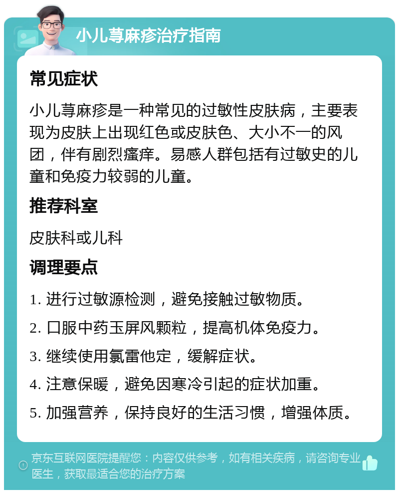 小儿荨麻疹治疗指南 常见症状 小儿荨麻疹是一种常见的过敏性皮肤病，主要表现为皮肤上出现红色或皮肤色、大小不一的风团，伴有剧烈瘙痒。易感人群包括有过敏史的儿童和免疫力较弱的儿童。 推荐科室 皮肤科或儿科 调理要点 1. 进行过敏源检测，避免接触过敏物质。 2. 口服中药玉屏风颗粒，提高机体免疫力。 3. 继续使用氯雷他定，缓解症状。 4. 注意保暖，避免因寒冷引起的症状加重。 5. 加强营养，保持良好的生活习惯，增强体质。