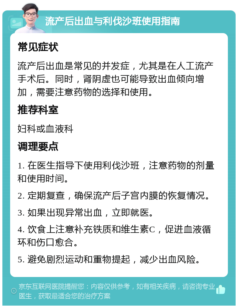 流产后出血与利伐沙班使用指南 常见症状 流产后出血是常见的并发症，尤其是在人工流产手术后。同时，肾阴虚也可能导致出血倾向增加，需要注意药物的选择和使用。 推荐科室 妇科或血液科 调理要点 1. 在医生指导下使用利伐沙班，注意药物的剂量和使用时间。 2. 定期复查，确保流产后子宫内膜的恢复情况。 3. 如果出现异常出血，立即就医。 4. 饮食上注意补充铁质和维生素C，促进血液循环和伤口愈合。 5. 避免剧烈运动和重物提起，减少出血风险。