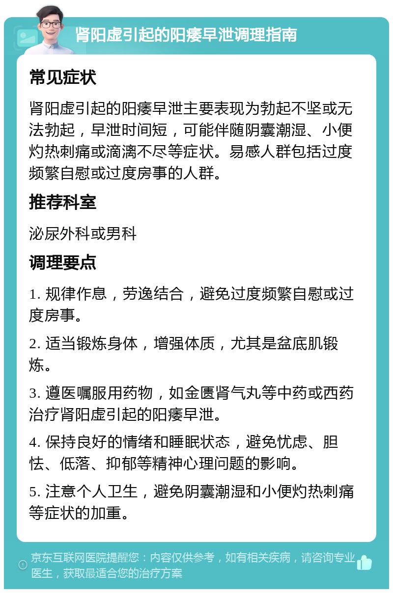 肾阳虚引起的阳痿早泄调理指南 常见症状 肾阳虚引起的阳痿早泄主要表现为勃起不坚或无法勃起，早泄时间短，可能伴随阴囊潮湿、小便灼热刺痛或滴漓不尽等症状。易感人群包括过度频繁自慰或过度房事的人群。 推荐科室 泌尿外科或男科 调理要点 1. 规律作息，劳逸结合，避免过度频繁自慰或过度房事。 2. 适当锻炼身体，增强体质，尤其是盆底肌锻炼。 3. 遵医嘱服用药物，如金匮肾气丸等中药或西药治疗肾阳虚引起的阳痿早泄。 4. 保持良好的情绪和睡眠状态，避免忧虑、胆怯、低落、抑郁等精神心理问题的影响。 5. 注意个人卫生，避免阴囊潮湿和小便灼热刺痛等症状的加重。