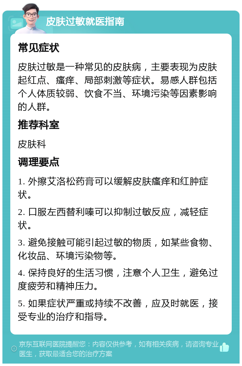 皮肤过敏就医指南 常见症状 皮肤过敏是一种常见的皮肤病，主要表现为皮肤起红点、瘙痒、局部刺激等症状。易感人群包括个人体质较弱、饮食不当、环境污染等因素影响的人群。 推荐科室 皮肤科 调理要点 1. 外擦艾洛松药膏可以缓解皮肤瘙痒和红肿症状。 2. 口服左西替利嗪可以抑制过敏反应，减轻症状。 3. 避免接触可能引起过敏的物质，如某些食物、化妆品、环境污染物等。 4. 保持良好的生活习惯，注意个人卫生，避免过度疲劳和精神压力。 5. 如果症状严重或持续不改善，应及时就医，接受专业的治疗和指导。