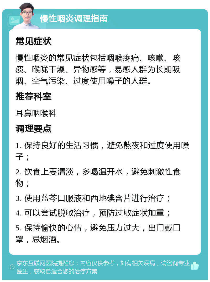 慢性咽炎调理指南 常见症状 慢性咽炎的常见症状包括咽喉疼痛、咳嗽、咳痰、喉咙干燥、异物感等，易感人群为长期吸烟、空气污染、过度使用嗓子的人群。 推荐科室 耳鼻咽喉科 调理要点 1. 保持良好的生活习惯，避免熬夜和过度使用嗓子； 2. 饮食上要清淡，多喝温开水，避免刺激性食物； 3. 使用蓝芩口服液和西地碘含片进行治疗； 4. 可以尝试脱敏治疗，预防过敏症状加重； 5. 保持愉快的心情，避免压力过大，出门戴口罩，忌烟酒。