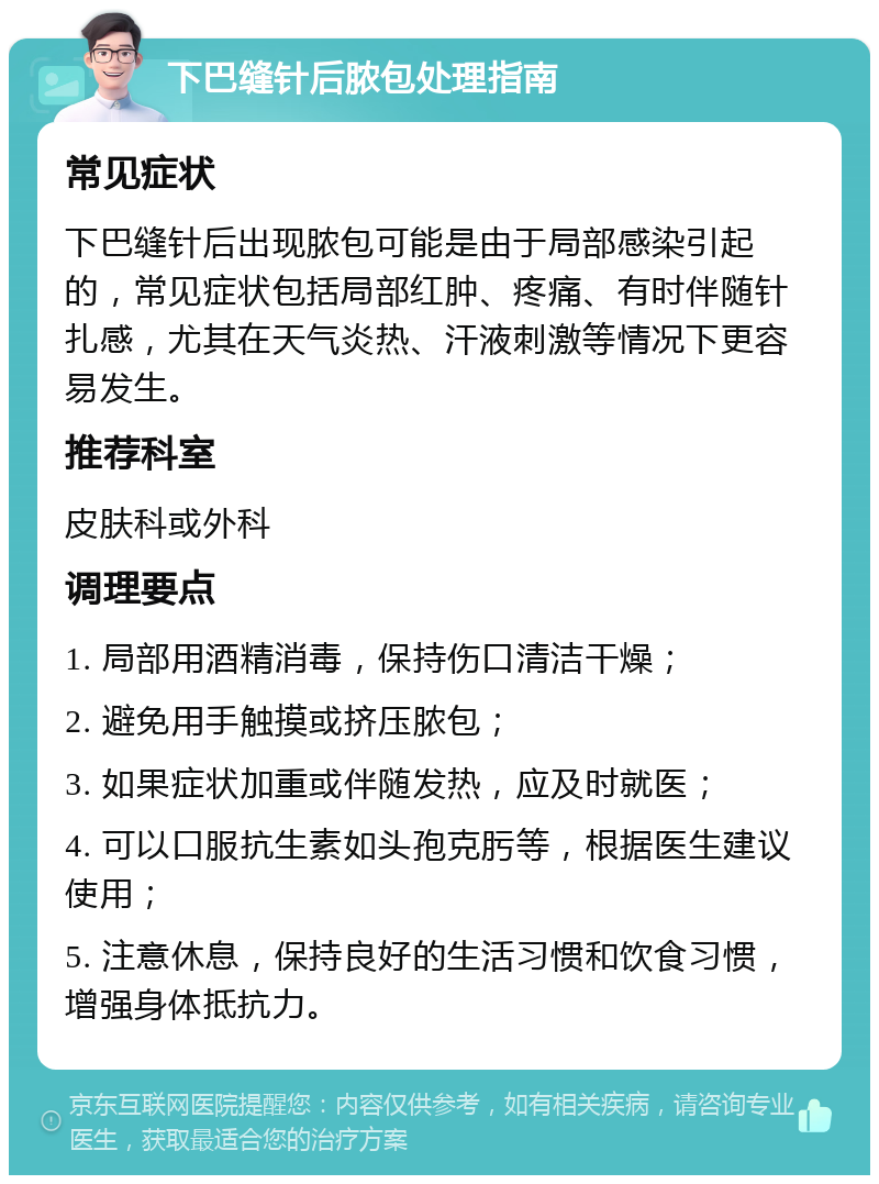 下巴缝针后脓包处理指南 常见症状 下巴缝针后出现脓包可能是由于局部感染引起的，常见症状包括局部红肿、疼痛、有时伴随针扎感，尤其在天气炎热、汗液刺激等情况下更容易发生。 推荐科室 皮肤科或外科 调理要点 1. 局部用酒精消毒，保持伤口清洁干燥； 2. 避免用手触摸或挤压脓包； 3. 如果症状加重或伴随发热，应及时就医； 4. 可以口服抗生素如头孢克肟等，根据医生建议使用； 5. 注意休息，保持良好的生活习惯和饮食习惯，增强身体抵抗力。