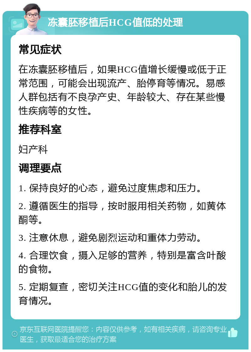 冻囊胚移植后HCG值低的处理 常见症状 在冻囊胚移植后，如果HCG值增长缓慢或低于正常范围，可能会出现流产、胎停育等情况。易感人群包括有不良孕产史、年龄较大、存在某些慢性疾病等的女性。 推荐科室 妇产科 调理要点 1. 保持良好的心态，避免过度焦虑和压力。 2. 遵循医生的指导，按时服用相关药物，如黄体酮等。 3. 注意休息，避免剧烈运动和重体力劳动。 4. 合理饮食，摄入足够的营养，特别是富含叶酸的食物。 5. 定期复查，密切关注HCG值的变化和胎儿的发育情况。