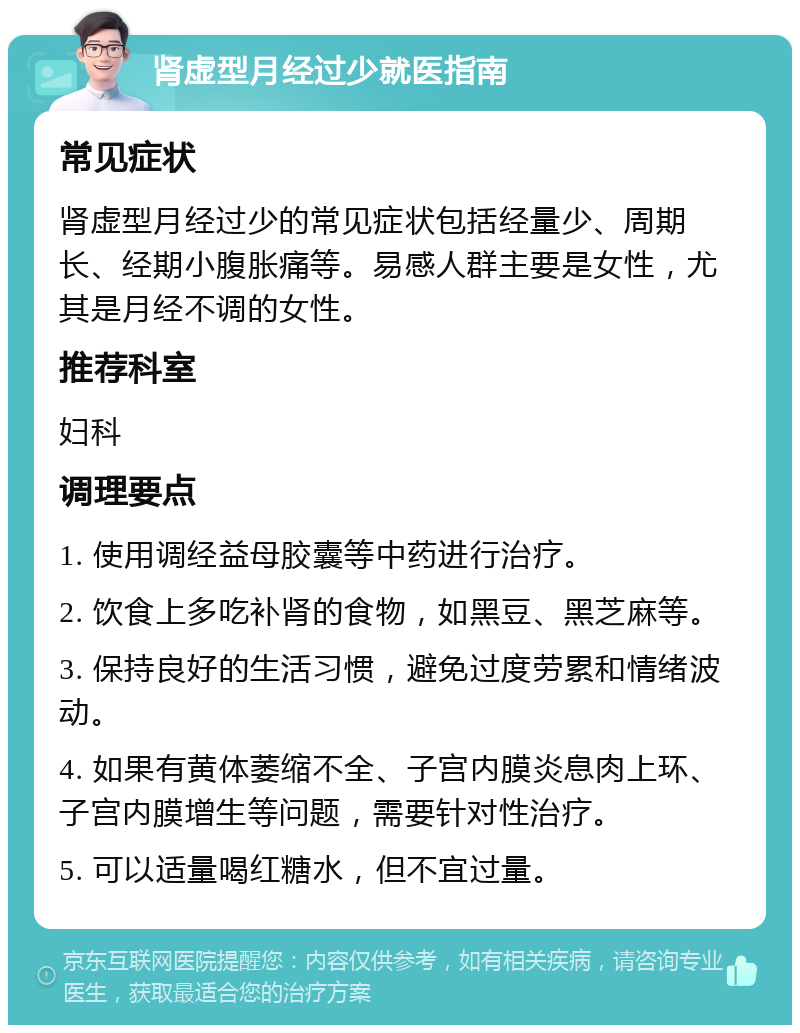 肾虚型月经过少就医指南 常见症状 肾虚型月经过少的常见症状包括经量少、周期长、经期小腹胀痛等。易感人群主要是女性，尤其是月经不调的女性。 推荐科室 妇科 调理要点 1. 使用调经益母胶囊等中药进行治疗。 2. 饮食上多吃补肾的食物，如黑豆、黑芝麻等。 3. 保持良好的生活习惯，避免过度劳累和情绪波动。 4. 如果有黄体萎缩不全、子宫内膜炎息肉上环、子宫内膜增生等问题，需要针对性治疗。 5. 可以适量喝红糖水，但不宜过量。