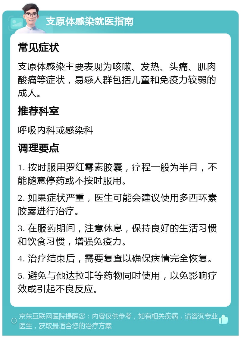 支原体感染就医指南 常见症状 支原体感染主要表现为咳嗽、发热、头痛、肌肉酸痛等症状，易感人群包括儿童和免疫力较弱的成人。 推荐科室 呼吸内科或感染科 调理要点 1. 按时服用罗红霉素胶囊，疗程一般为半月，不能随意停药或不按时服用。 2. 如果症状严重，医生可能会建议使用多西环素胶囊进行治疗。 3. 在服药期间，注意休息，保持良好的生活习惯和饮食习惯，增强免疫力。 4. 治疗结束后，需要复查以确保病情完全恢复。 5. 避免与他达拉非等药物同时使用，以免影响疗效或引起不良反应。