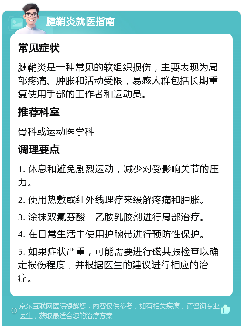 腱鞘炎就医指南 常见症状 腱鞘炎是一种常见的软组织损伤，主要表现为局部疼痛、肿胀和活动受限，易感人群包括长期重复使用手部的工作者和运动员。 推荐科室 骨科或运动医学科 调理要点 1. 休息和避免剧烈运动，减少对受影响关节的压力。 2. 使用热敷或红外线理疗来缓解疼痛和肿胀。 3. 涂抹双氯芬酸二乙胺乳胶剂进行局部治疗。 4. 在日常生活中使用护腕带进行预防性保护。 5. 如果症状严重，可能需要进行磁共振检查以确定损伤程度，并根据医生的建议进行相应的治疗。