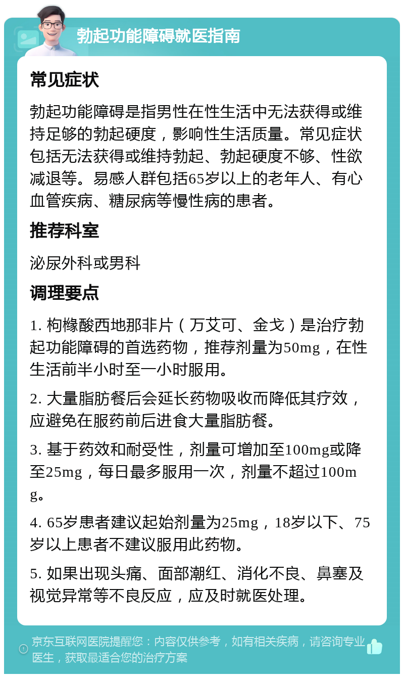 勃起功能障碍就医指南 常见症状 勃起功能障碍是指男性在性生活中无法获得或维持足够的勃起硬度，影响性生活质量。常见症状包括无法获得或维持勃起、勃起硬度不够、性欲减退等。易感人群包括65岁以上的老年人、有心血管疾病、糖尿病等慢性病的患者。 推荐科室 泌尿外科或男科 调理要点 1. 枸橼酸西地那非片（万艾可、金戈）是治疗勃起功能障碍的首选药物，推荐剂量为50mg，在性生活前半小时至一小时服用。 2. 大量脂肪餐后会延长药物吸收而降低其疗效，应避免在服药前后进食大量脂肪餐。 3. 基于药效和耐受性，剂量可增加至100mg或降至25mg，每日最多服用一次，剂量不超过100mg。 4. 65岁患者建议起始剂量为25mg，18岁以下、75岁以上患者不建议服用此药物。 5. 如果出现头痛、面部潮红、消化不良、鼻塞及视觉异常等不良反应，应及时就医处理。