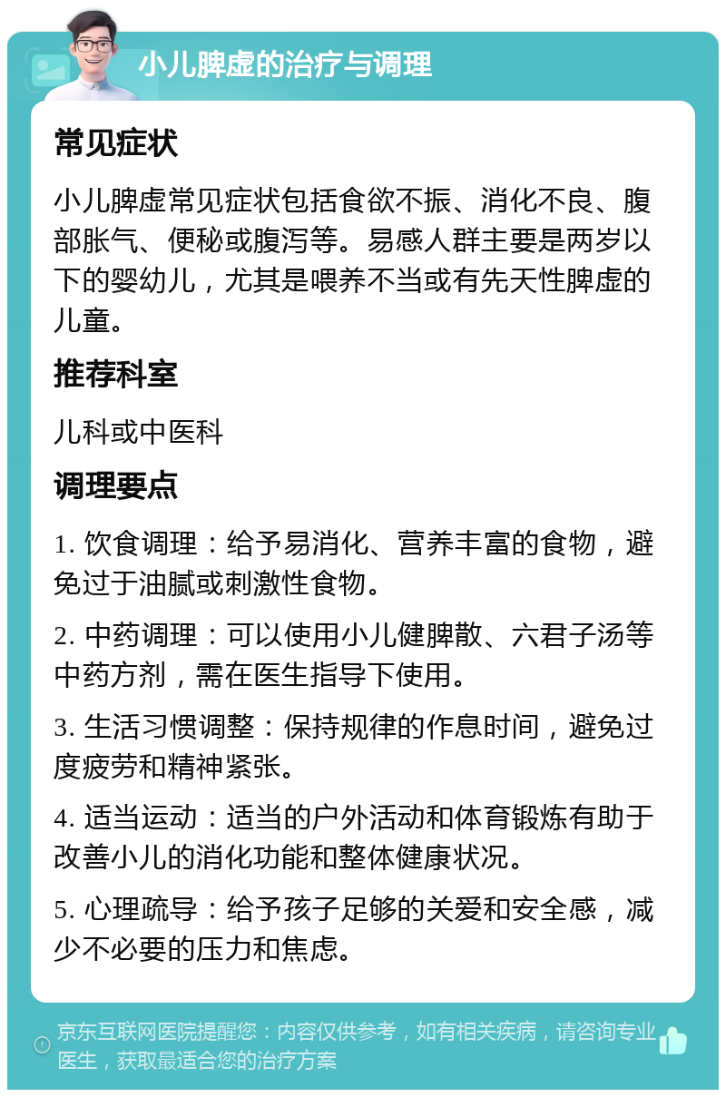 小儿脾虚的治疗与调理 常见症状 小儿脾虚常见症状包括食欲不振、消化不良、腹部胀气、便秘或腹泻等。易感人群主要是两岁以下的婴幼儿，尤其是喂养不当或有先天性脾虚的儿童。 推荐科室 儿科或中医科 调理要点 1. 饮食调理：给予易消化、营养丰富的食物，避免过于油腻或刺激性食物。 2. 中药调理：可以使用小儿健脾散、六君子汤等中药方剂，需在医生指导下使用。 3. 生活习惯调整：保持规律的作息时间，避免过度疲劳和精神紧张。 4. 适当运动：适当的户外活动和体育锻炼有助于改善小儿的消化功能和整体健康状况。 5. 心理疏导：给予孩子足够的关爱和安全感，减少不必要的压力和焦虑。