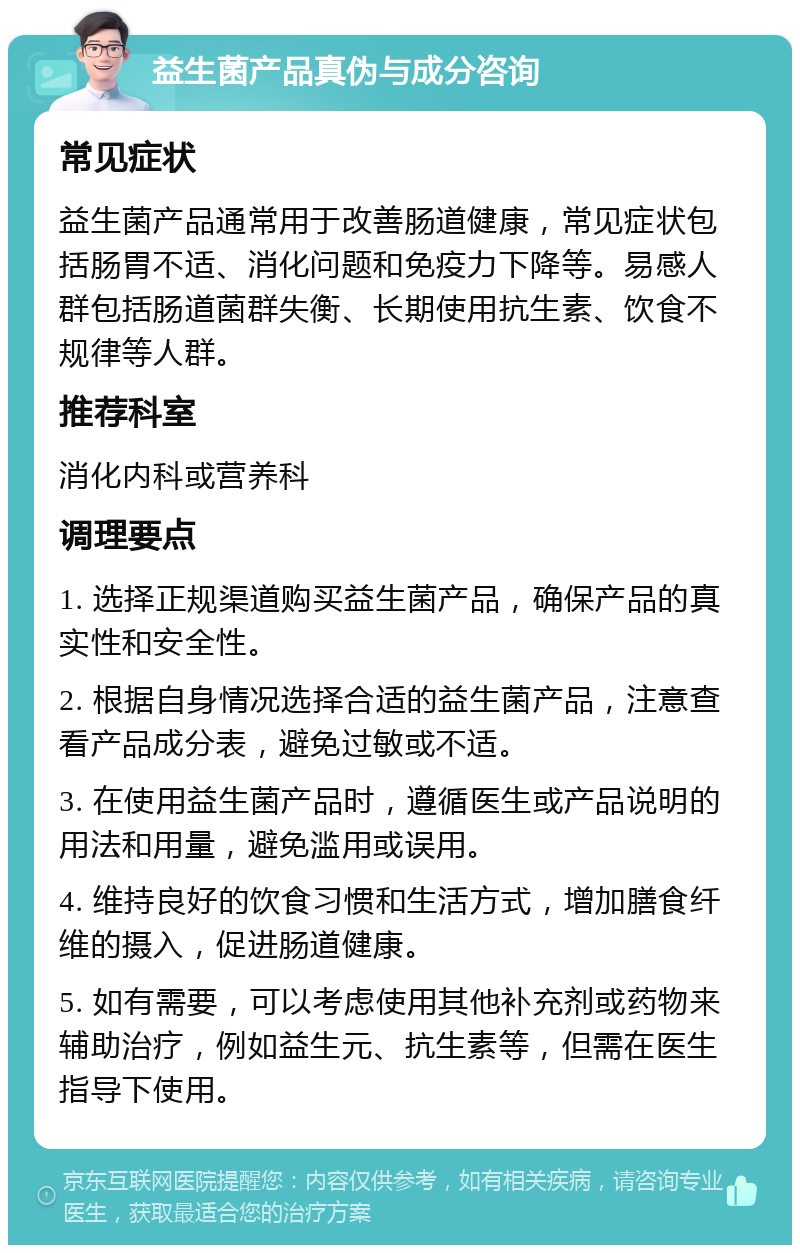 益生菌产品真伪与成分咨询 常见症状 益生菌产品通常用于改善肠道健康，常见症状包括肠胃不适、消化问题和免疫力下降等。易感人群包括肠道菌群失衡、长期使用抗生素、饮食不规律等人群。 推荐科室 消化内科或营养科 调理要点 1. 选择正规渠道购买益生菌产品，确保产品的真实性和安全性。 2. 根据自身情况选择合适的益生菌产品，注意查看产品成分表，避免过敏或不适。 3. 在使用益生菌产品时，遵循医生或产品说明的用法和用量，避免滥用或误用。 4. 维持良好的饮食习惯和生活方式，增加膳食纤维的摄入，促进肠道健康。 5. 如有需要，可以考虑使用其他补充剂或药物来辅助治疗，例如益生元、抗生素等，但需在医生指导下使用。