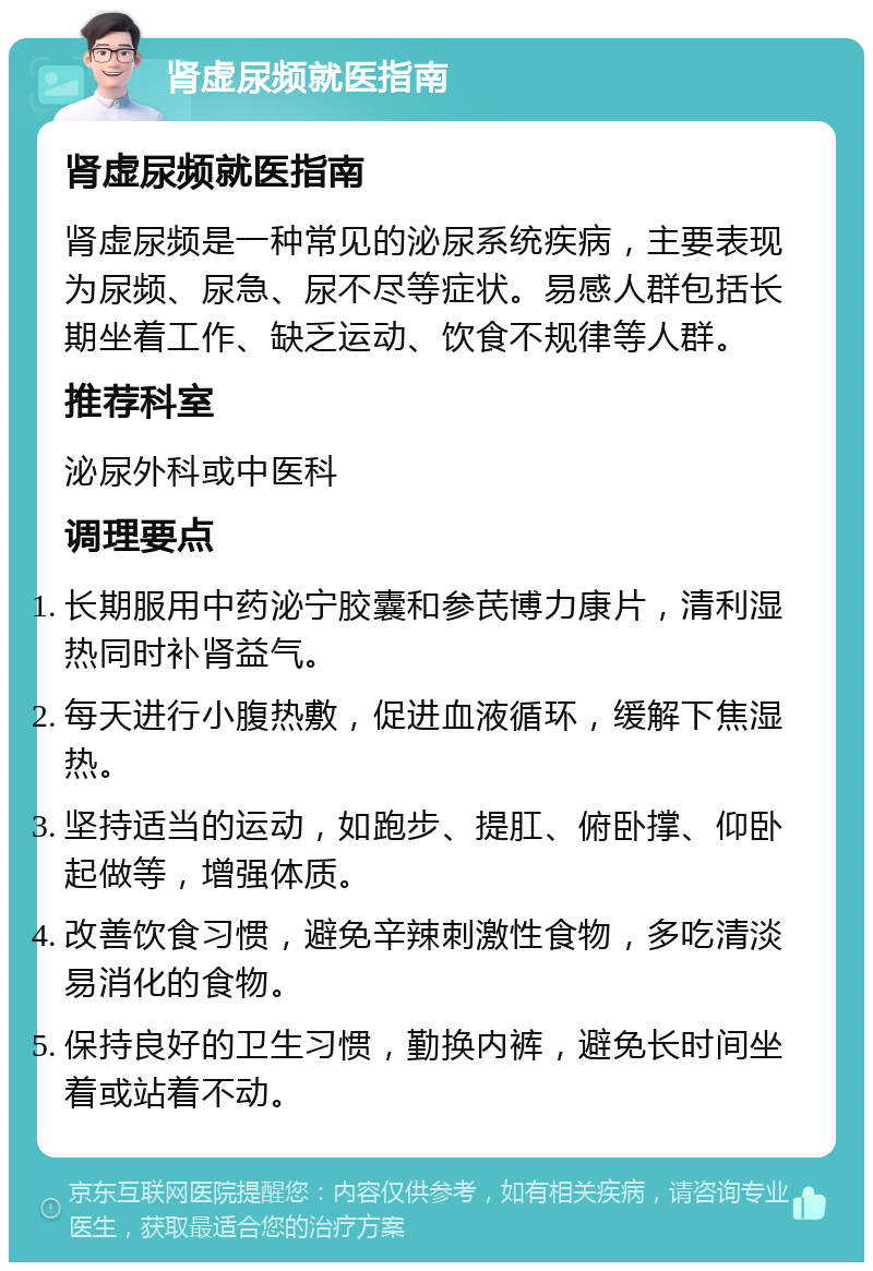 肾虚尿频就医指南 肾虚尿频就医指南 肾虚尿频是一种常见的泌尿系统疾病，主要表现为尿频、尿急、尿不尽等症状。易感人群包括长期坐着工作、缺乏运动、饮食不规律等人群。 推荐科室 泌尿外科或中医科 调理要点 长期服用中药泌宁胶囊和参芪博力康片，清利湿热同时补肾益气。 每天进行小腹热敷，促进血液循环，缓解下焦湿热。 坚持适当的运动，如跑步、提肛、俯卧撑、仰卧起做等，增强体质。 改善饮食习惯，避免辛辣刺激性食物，多吃清淡易消化的食物。 保持良好的卫生习惯，勤换内裤，避免长时间坐着或站着不动。