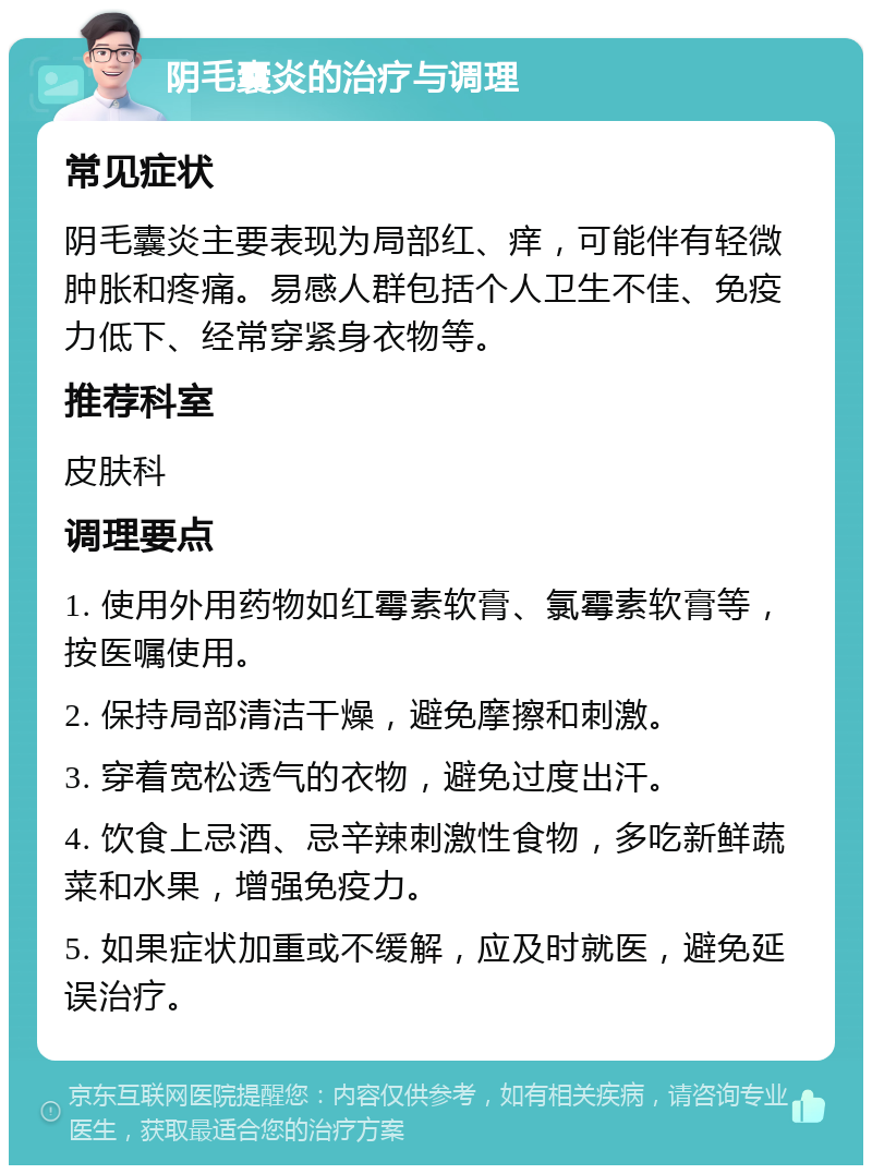 阴毛囊炎的治疗与调理 常见症状 阴毛囊炎主要表现为局部红、痒，可能伴有轻微肿胀和疼痛。易感人群包括个人卫生不佳、免疫力低下、经常穿紧身衣物等。 推荐科室 皮肤科 调理要点 1. 使用外用药物如红霉素软膏、氯霉素软膏等，按医嘱使用。 2. 保持局部清洁干燥，避免摩擦和刺激。 3. 穿着宽松透气的衣物，避免过度出汗。 4. 饮食上忌酒、忌辛辣刺激性食物，多吃新鲜蔬菜和水果，增强免疫力。 5. 如果症状加重或不缓解，应及时就医，避免延误治疗。