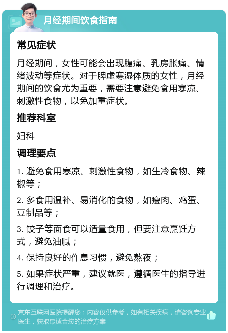 月经期间饮食指南 常见症状 月经期间，女性可能会出现腹痛、乳房胀痛、情绪波动等症状。对于脾虚寒湿体质的女性，月经期间的饮食尤为重要，需要注意避免食用寒凉、刺激性食物，以免加重症状。 推荐科室 妇科 调理要点 1. 避免食用寒凉、刺激性食物，如生冷食物、辣椒等； 2. 多食用温补、易消化的食物，如瘦肉、鸡蛋、豆制品等； 3. 饺子等面食可以适量食用，但要注意烹饪方式，避免油腻； 4. 保持良好的作息习惯，避免熬夜； 5. 如果症状严重，建议就医，遵循医生的指导进行调理和治疗。