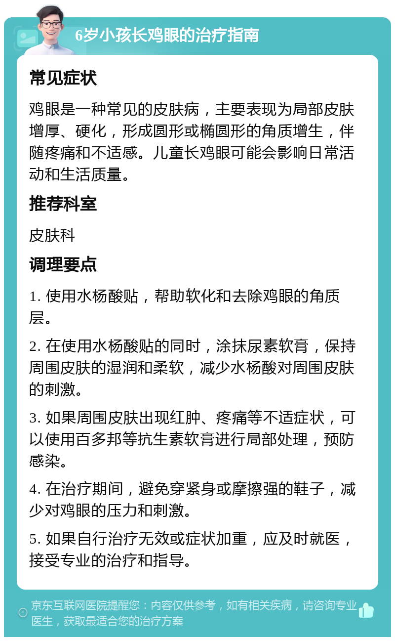 6岁小孩长鸡眼的治疗指南 常见症状 鸡眼是一种常见的皮肤病，主要表现为局部皮肤增厚、硬化，形成圆形或椭圆形的角质增生，伴随疼痛和不适感。儿童长鸡眼可能会影响日常活动和生活质量。 推荐科室 皮肤科 调理要点 1. 使用水杨酸贴，帮助软化和去除鸡眼的角质层。 2. 在使用水杨酸贴的同时，涂抹尿素软膏，保持周围皮肤的湿润和柔软，减少水杨酸对周围皮肤的刺激。 3. 如果周围皮肤出现红肿、疼痛等不适症状，可以使用百多邦等抗生素软膏进行局部处理，预防感染。 4. 在治疗期间，避免穿紧身或摩擦强的鞋子，减少对鸡眼的压力和刺激。 5. 如果自行治疗无效或症状加重，应及时就医，接受专业的治疗和指导。