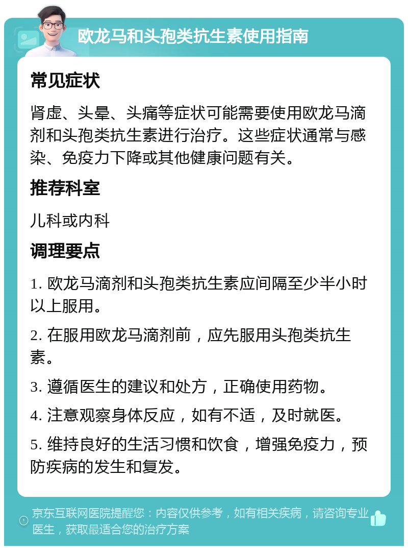 欧龙马和头孢类抗生素使用指南 常见症状 肾虚、头晕、头痛等症状可能需要使用欧龙马滴剂和头孢类抗生素进行治疗。这些症状通常与感染、免疫力下降或其他健康问题有关。 推荐科室 儿科或内科 调理要点 1. 欧龙马滴剂和头孢类抗生素应间隔至少半小时以上服用。 2. 在服用欧龙马滴剂前，应先服用头孢类抗生素。 3. 遵循医生的建议和处方，正确使用药物。 4. 注意观察身体反应，如有不适，及时就医。 5. 维持良好的生活习惯和饮食，增强免疫力，预防疾病的发生和复发。