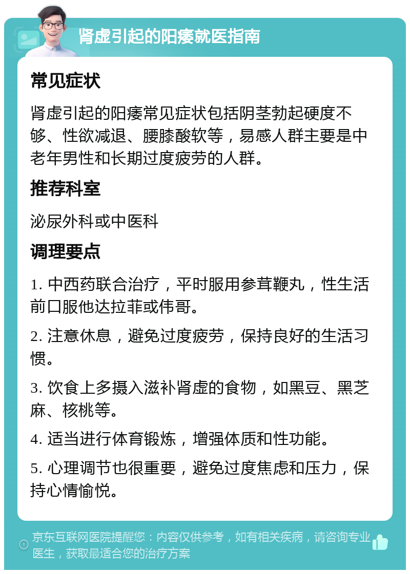 肾虚引起的阳痿就医指南 常见症状 肾虚引起的阳痿常见症状包括阴茎勃起硬度不够、性欲减退、腰膝酸软等，易感人群主要是中老年男性和长期过度疲劳的人群。 推荐科室 泌尿外科或中医科 调理要点 1. 中西药联合治疗，平时服用参茸鞭丸，性生活前口服他达拉菲或伟哥。 2. 注意休息，避免过度疲劳，保持良好的生活习惯。 3. 饮食上多摄入滋补肾虚的食物，如黑豆、黑芝麻、核桃等。 4. 适当进行体育锻炼，增强体质和性功能。 5. 心理调节也很重要，避免过度焦虑和压力，保持心情愉悦。