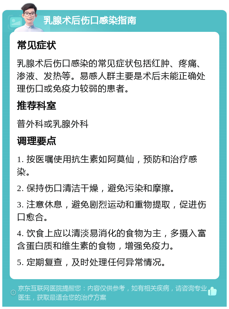 乳腺术后伤口感染指南 常见症状 乳腺术后伤口感染的常见症状包括红肿、疼痛、渗液、发热等。易感人群主要是术后未能正确处理伤口或免疫力较弱的患者。 推荐科室 普外科或乳腺外科 调理要点 1. 按医嘱使用抗生素如阿莫仙，预防和治疗感染。 2. 保持伤口清洁干燥，避免污染和摩擦。 3. 注意休息，避免剧烈运动和重物提取，促进伤口愈合。 4. 饮食上应以清淡易消化的食物为主，多摄入富含蛋白质和维生素的食物，增强免疫力。 5. 定期复查，及时处理任何异常情况。