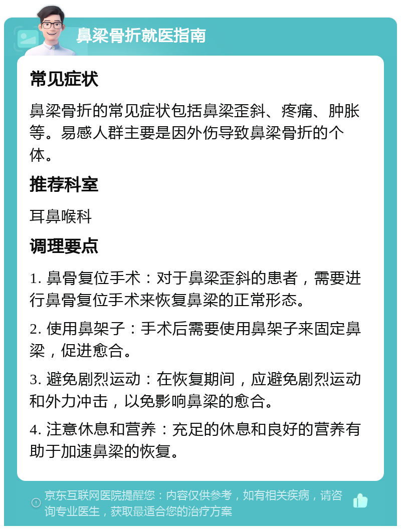 鼻梁骨折就医指南 常见症状 鼻梁骨折的常见症状包括鼻梁歪斜、疼痛、肿胀等。易感人群主要是因外伤导致鼻梁骨折的个体。 推荐科室 耳鼻喉科 调理要点 1. 鼻骨复位手术：对于鼻梁歪斜的患者，需要进行鼻骨复位手术来恢复鼻梁的正常形态。 2. 使用鼻架子：手术后需要使用鼻架子来固定鼻梁，促进愈合。 3. 避免剧烈运动：在恢复期间，应避免剧烈运动和外力冲击，以免影响鼻梁的愈合。 4. 注意休息和营养：充足的休息和良好的营养有助于加速鼻梁的恢复。