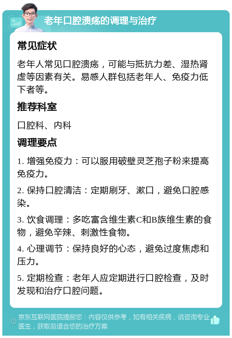 老年口腔溃疡的调理与治疗 常见症状 老年人常见口腔溃疡，可能与抵抗力差、湿热肾虚等因素有关。易感人群包括老年人、免疫力低下者等。 推荐科室 口腔科、内科 调理要点 1. 增强免疫力：可以服用破壁灵芝孢子粉来提高免疫力。 2. 保持口腔清洁：定期刷牙、漱口，避免口腔感染。 3. 饮食调理：多吃富含维生素C和B族维生素的食物，避免辛辣、刺激性食物。 4. 心理调节：保持良好的心态，避免过度焦虑和压力。 5. 定期检查：老年人应定期进行口腔检查，及时发现和治疗口腔问题。