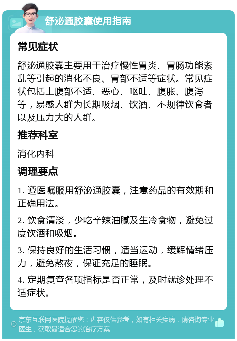 舒泌通胶囊使用指南 常见症状 舒泌通胶囊主要用于治疗慢性胃炎、胃肠功能紊乱等引起的消化不良、胃部不适等症状。常见症状包括上腹部不适、恶心、呕吐、腹胀、腹泻等，易感人群为长期吸烟、饮酒、不规律饮食者以及压力大的人群。 推荐科室 消化内科 调理要点 1. 遵医嘱服用舒泌通胶囊，注意药品的有效期和正确用法。 2. 饮食清淡，少吃辛辣油腻及生冷食物，避免过度饮酒和吸烟。 3. 保持良好的生活习惯，适当运动，缓解情绪压力，避免熬夜，保证充足的睡眠。 4. 定期复查各项指标是否正常，及时就诊处理不适症状。