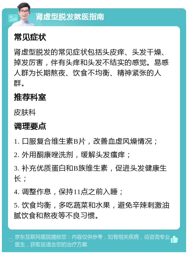 肾虚型脱发就医指南 常见症状 肾虚型脱发的常见症状包括头皮痒、头发干燥、掉发厉害，伴有头痒和头发不结实的感觉。易感人群为长期熬夜、饮食不均衡、精神紧张的人群。 推荐科室 皮肤科 调理要点 1. 口服复合维生素B片，改善血虚风燥情况； 2. 外用酮康唑洗剂，缓解头发瘙痒； 3. 补充优质蛋白和B族维生素，促进头发健康生长； 4. 调整作息，保持11点之前入睡； 5. 饮食均衡，多吃蔬菜和水果，避免辛辣刺激油腻饮食和熬夜等不良习惯。