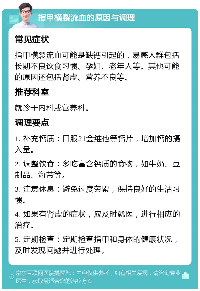 指甲横裂流血的原因与调理 常见症状 指甲横裂流血可能是缺钙引起的，易感人群包括长期不良饮食习惯、孕妇、老年人等。其他可能的原因还包括肾虚、营养不良等。 推荐科室 就诊于内科或营养科。 调理要点 1. 补充钙质：口服21金维他等钙片，增加钙的摄入量。 2. 调整饮食：多吃富含钙质的食物，如牛奶、豆制品、海带等。 3. 注意休息：避免过度劳累，保持良好的生活习惯。 4. 如果有肾虚的症状，应及时就医，进行相应的治疗。 5. 定期检查：定期检查指甲和身体的健康状况，及时发现问题并进行处理。