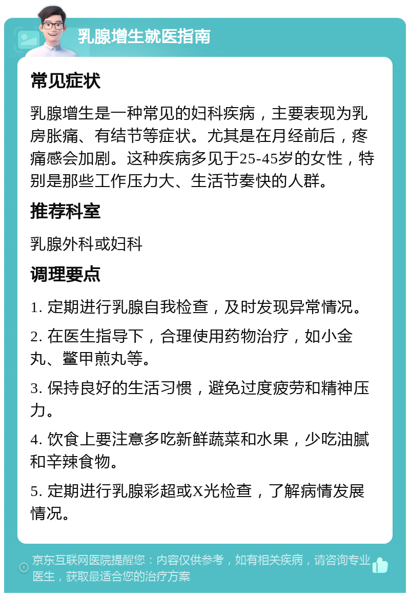 乳腺增生就医指南 常见症状 乳腺增生是一种常见的妇科疾病，主要表现为乳房胀痛、有结节等症状。尤其是在月经前后，疼痛感会加剧。这种疾病多见于25-45岁的女性，特别是那些工作压力大、生活节奏快的人群。 推荐科室 乳腺外科或妇科 调理要点 1. 定期进行乳腺自我检查，及时发现异常情况。 2. 在医生指导下，合理使用药物治疗，如小金丸、鳖甲煎丸等。 3. 保持良好的生活习惯，避免过度疲劳和精神压力。 4. 饮食上要注意多吃新鲜蔬菜和水果，少吃油腻和辛辣食物。 5. 定期进行乳腺彩超或X光检查，了解病情发展情况。