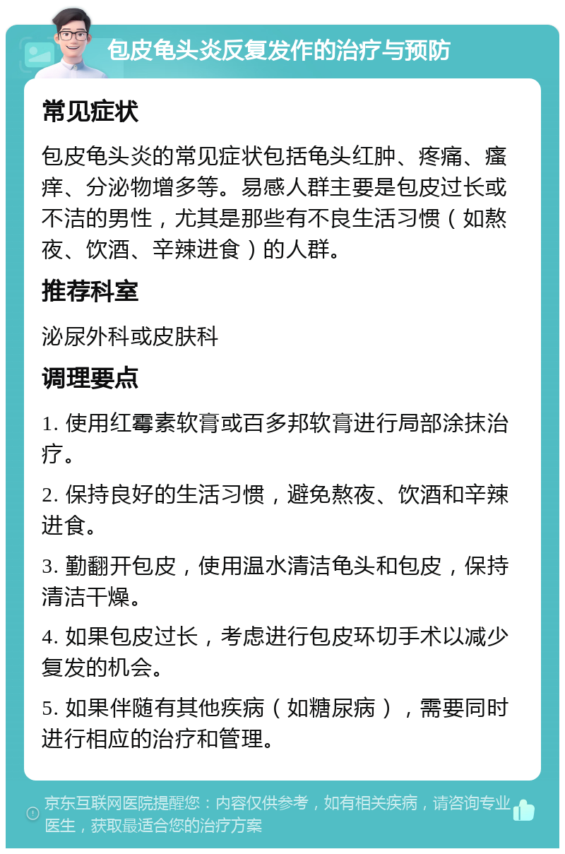 包皮龟头炎反复发作的治疗与预防 常见症状 包皮龟头炎的常见症状包括龟头红肿、疼痛、瘙痒、分泌物增多等。易感人群主要是包皮过长或不洁的男性，尤其是那些有不良生活习惯（如熬夜、饮酒、辛辣进食）的人群。 推荐科室 泌尿外科或皮肤科 调理要点 1. 使用红霉素软膏或百多邦软膏进行局部涂抹治疗。 2. 保持良好的生活习惯，避免熬夜、饮酒和辛辣进食。 3. 勤翻开包皮，使用温水清洁龟头和包皮，保持清洁干燥。 4. 如果包皮过长，考虑进行包皮环切手术以减少复发的机会。 5. 如果伴随有其他疾病（如糖尿病），需要同时进行相应的治疗和管理。