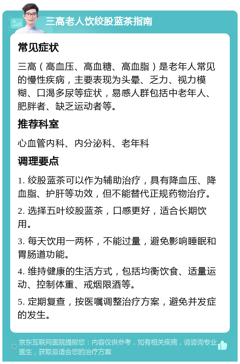 三高老人饮绞股蓝茶指南 常见症状 三高（高血压、高血糖、高血脂）是老年人常见的慢性疾病，主要表现为头晕、乏力、视力模糊、口渴多尿等症状，易感人群包括中老年人、肥胖者、缺乏运动者等。 推荐科室 心血管内科、内分泌科、老年科 调理要点 1. 绞股蓝茶可以作为辅助治疗，具有降血压、降血脂、护肝等功效，但不能替代正规药物治疗。 2. 选择五叶绞股蓝茶，口感更好，适合长期饮用。 3. 每天饮用一两杯，不能过量，避免影响睡眠和胃肠道功能。 4. 维持健康的生活方式，包括均衡饮食、适量运动、控制体重、戒烟限酒等。 5. 定期复查，按医嘱调整治疗方案，避免并发症的发生。