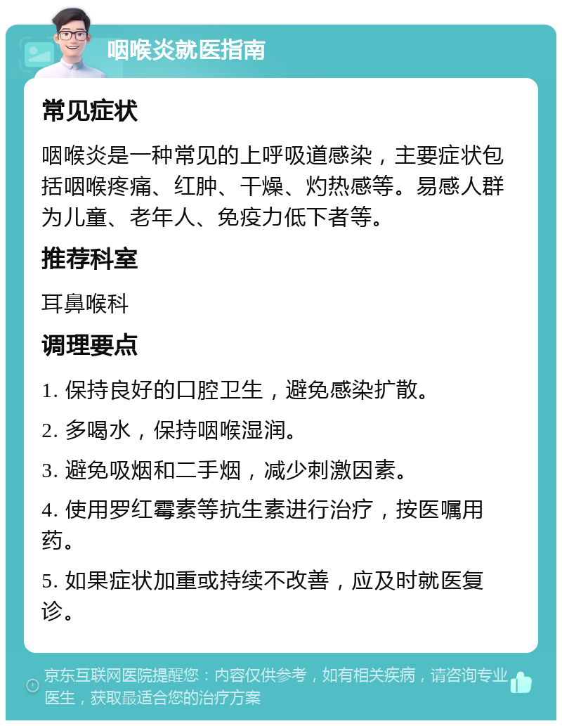 咽喉炎就医指南 常见症状 咽喉炎是一种常见的上呼吸道感染，主要症状包括咽喉疼痛、红肿、干燥、灼热感等。易感人群为儿童、老年人、免疫力低下者等。 推荐科室 耳鼻喉科 调理要点 1. 保持良好的口腔卫生，避免感染扩散。 2. 多喝水，保持咽喉湿润。 3. 避免吸烟和二手烟，减少刺激因素。 4. 使用罗红霉素等抗生素进行治疗，按医嘱用药。 5. 如果症状加重或持续不改善，应及时就医复诊。