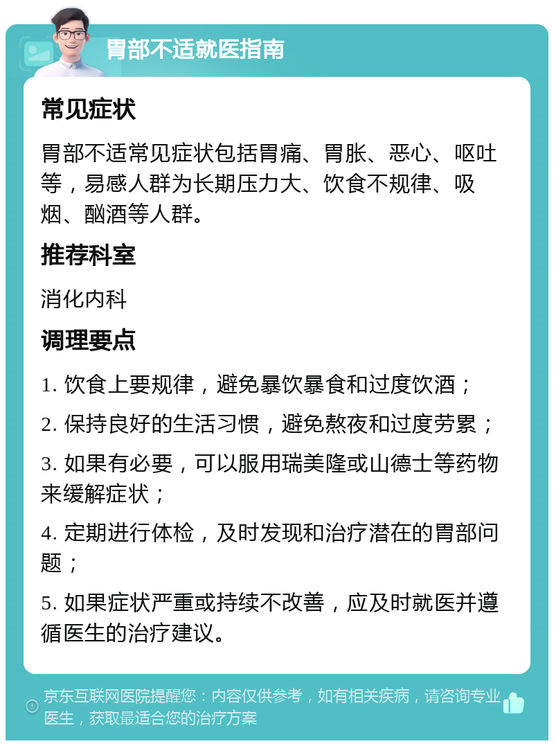 胃部不适就医指南 常见症状 胃部不适常见症状包括胃痛、胃胀、恶心、呕吐等，易感人群为长期压力大、饮食不规律、吸烟、酗酒等人群。 推荐科室 消化内科 调理要点 1. 饮食上要规律，避免暴饮暴食和过度饮酒； 2. 保持良好的生活习惯，避免熬夜和过度劳累； 3. 如果有必要，可以服用瑞美隆或山德士等药物来缓解症状； 4. 定期进行体检，及时发现和治疗潜在的胃部问题； 5. 如果症状严重或持续不改善，应及时就医并遵循医生的治疗建议。