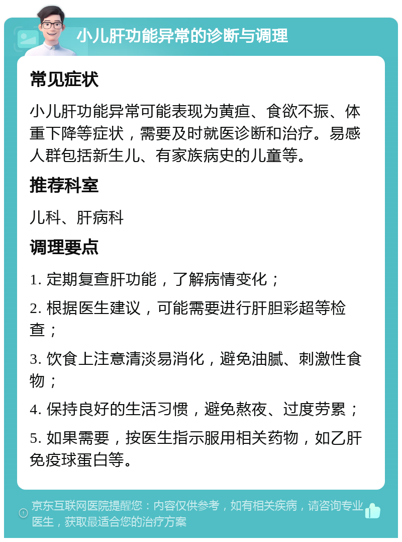 小儿肝功能异常的诊断与调理 常见症状 小儿肝功能异常可能表现为黄疸、食欲不振、体重下降等症状，需要及时就医诊断和治疗。易感人群包括新生儿、有家族病史的儿童等。 推荐科室 儿科、肝病科 调理要点 1. 定期复查肝功能，了解病情变化； 2. 根据医生建议，可能需要进行肝胆彩超等检查； 3. 饮食上注意清淡易消化，避免油腻、刺激性食物； 4. 保持良好的生活习惯，避免熬夜、过度劳累； 5. 如果需要，按医生指示服用相关药物，如乙肝免疫球蛋白等。