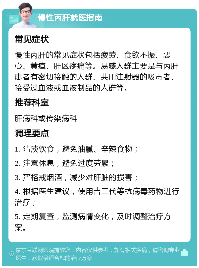 慢性丙肝就医指南 常见症状 慢性丙肝的常见症状包括疲劳、食欲不振、恶心、黄疸、肝区疼痛等。易感人群主要是与丙肝患者有密切接触的人群、共用注射器的吸毒者、接受过血液或血液制品的人群等。 推荐科室 肝病科或传染病科 调理要点 1. 清淡饮食，避免油腻、辛辣食物； 2. 注意休息，避免过度劳累； 3. 严格戒烟酒，减少对肝脏的损害； 4. 根据医生建议，使用吉三代等抗病毒药物进行治疗； 5. 定期复查，监测病情变化，及时调整治疗方案。